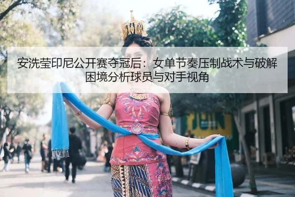 安洗莹印尼公开赛夺冠后：女单节奏压制战术与破解困境分析球员与对手视角